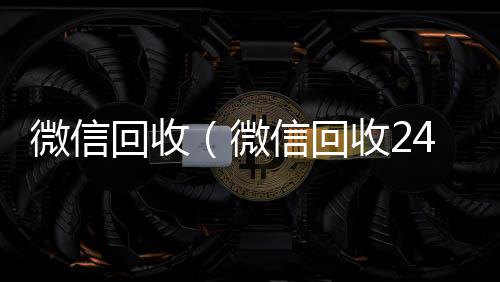 微信回收（微vx号回收平台秒接信回收24小时在线）