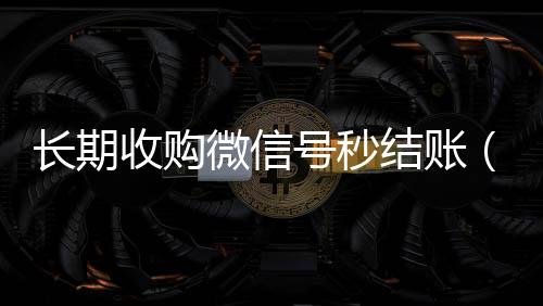 长期收购微信号秒长期收购微信号结账（收购微信号秒结账的说坑网）