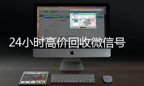 24小时高价回收微信号回收微信号秒结平台（24小时高价回收微信秒结微信号）